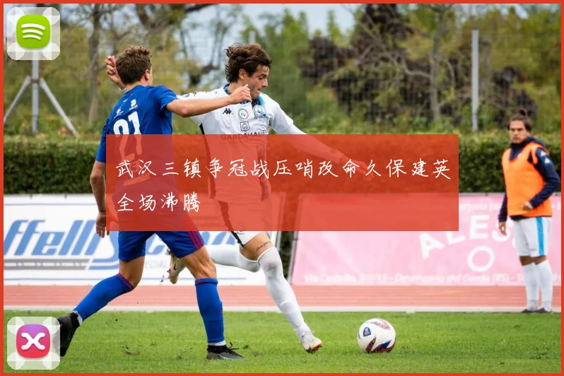 武汉三镇争冠战压哨改命久保建英全场沸腾