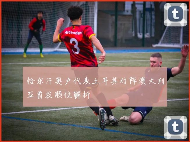 恰尔汗奥卢代表土耳其对阵澳大利亚首发顺位解析