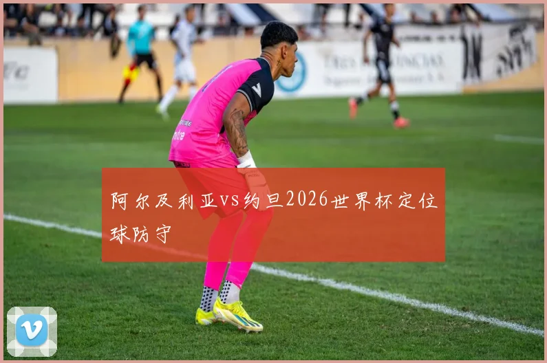 阿尔及利亚vs约旦2026世界杯定位球防守