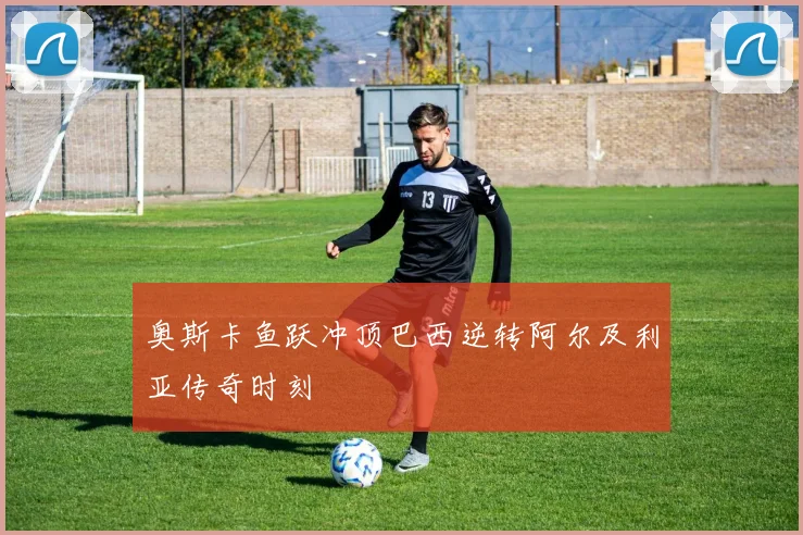 奥斯卡鱼跃冲顶巴西逆转阿尔及利亚传奇时刻