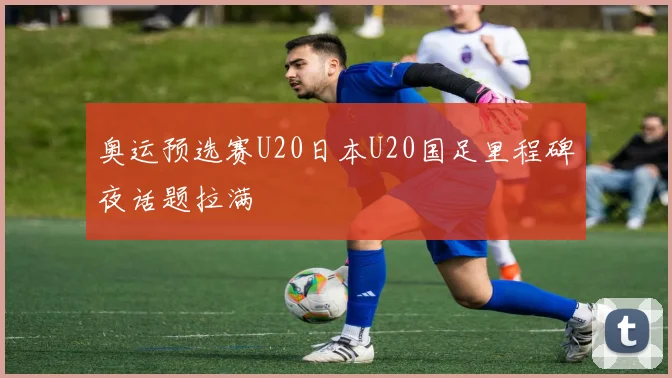 奥运预选赛U20日本U20国足里程碑夜话题拉满