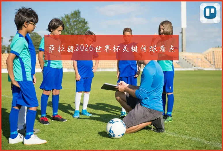 萨拉赫2026世界杯关键传球看点