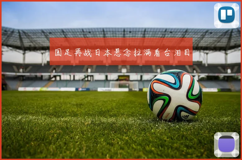 国足再战日本悬念拉满看台泪目