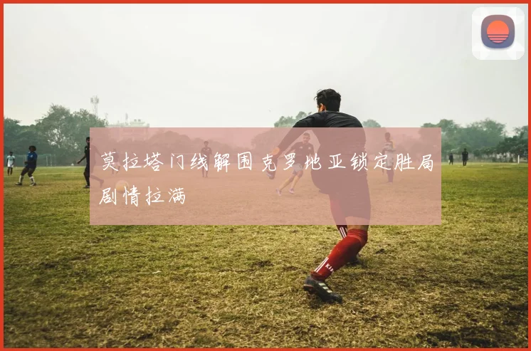 莫拉塔门线解围克罗地亚锁定胜局剧情拉满