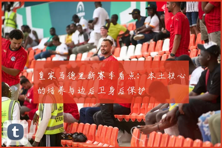 皇家马德里新赛季看点：本土核心的培养与边后卫身后保护