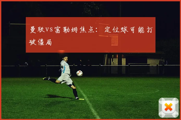 曼联vs富勒姆焦点：定位球可能打破僵局