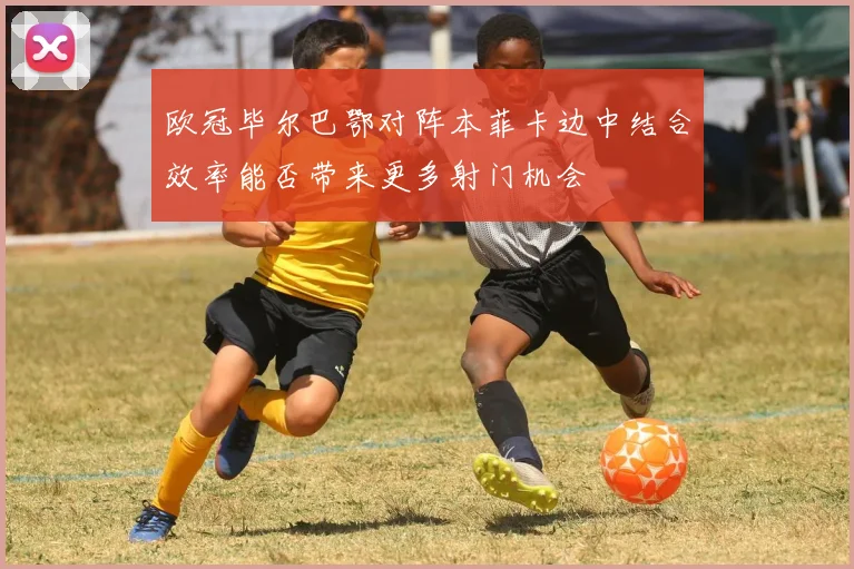 欧冠毕尔巴鄂对阵本菲卡边中结合效率能否带来更多射门机会