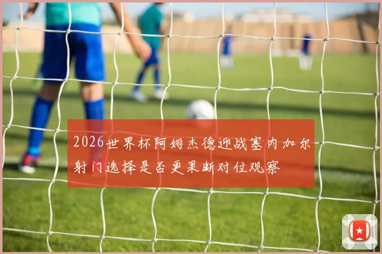 2026世界杯阿姆杰德迎战塞内加尔射门选择是否更果断对位观察