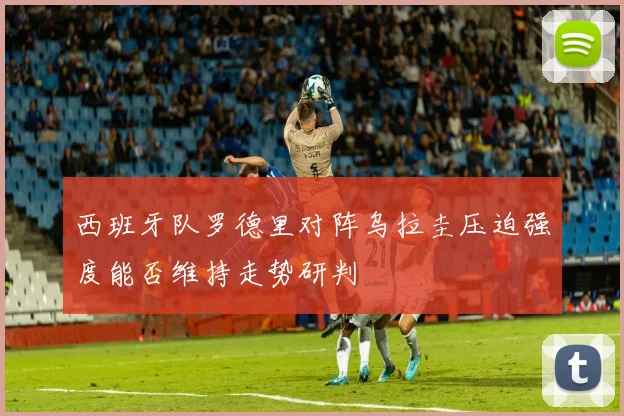西班牙队罗德里对阵乌拉圭压迫强度能否维持走势研判