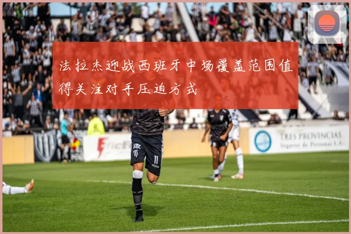 法拉杰迎战西班牙中场覆盖范围值得关注对手压迫方式