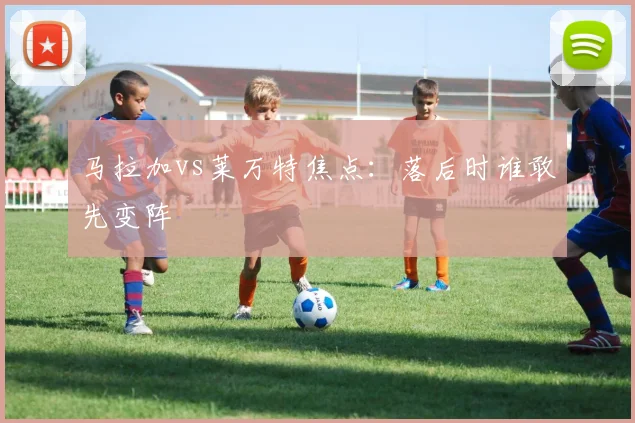 马拉加vs莱万特焦点：落后时谁敢先变阵
