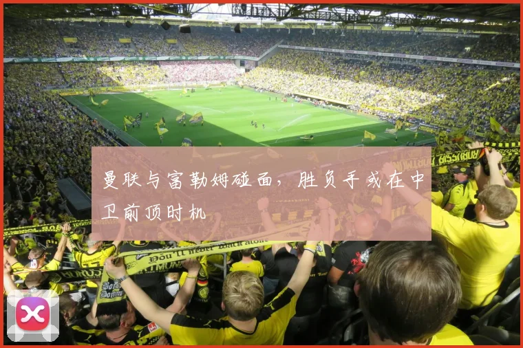 曼联与富勒姆碰面，胜负手或在中卫前顶时机