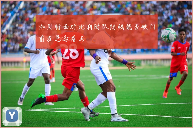 加贝特面对比利时队防线能否破门首发悬念看点