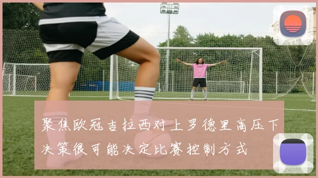 聚焦欧冠吉拉西对上罗德里高压下决策很可能决定比赛控制方式