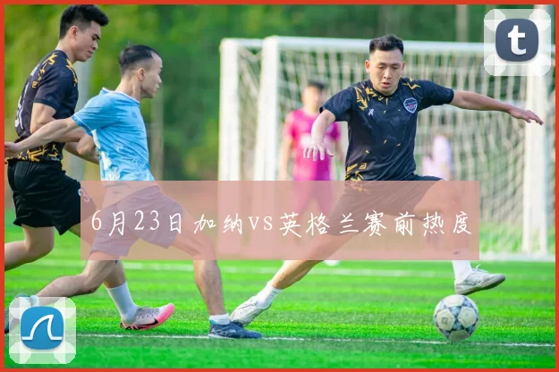 6月23日加纳vs英格兰赛前热度