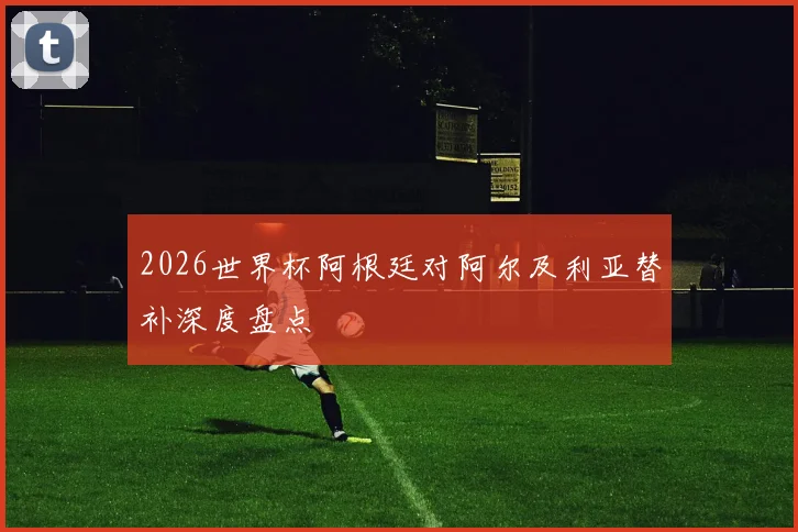 2026世界杯阿根廷对阿尔及利亚替补深度盘点