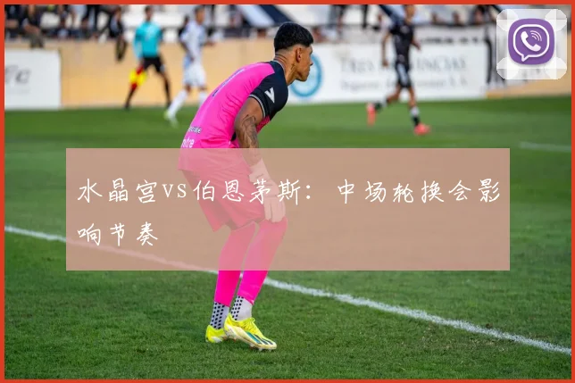水晶宫vs伯恩茅斯:中场轮换会影响节奏
