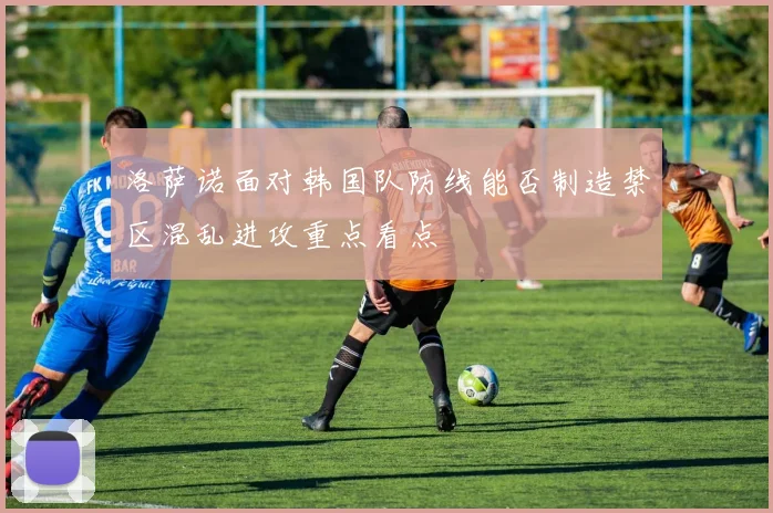 洛萨诺面对韩国队防线能否制造禁区混乱进攻重点看点