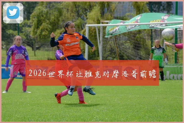 2026世界杯让雅克对摩洛哥前瞻